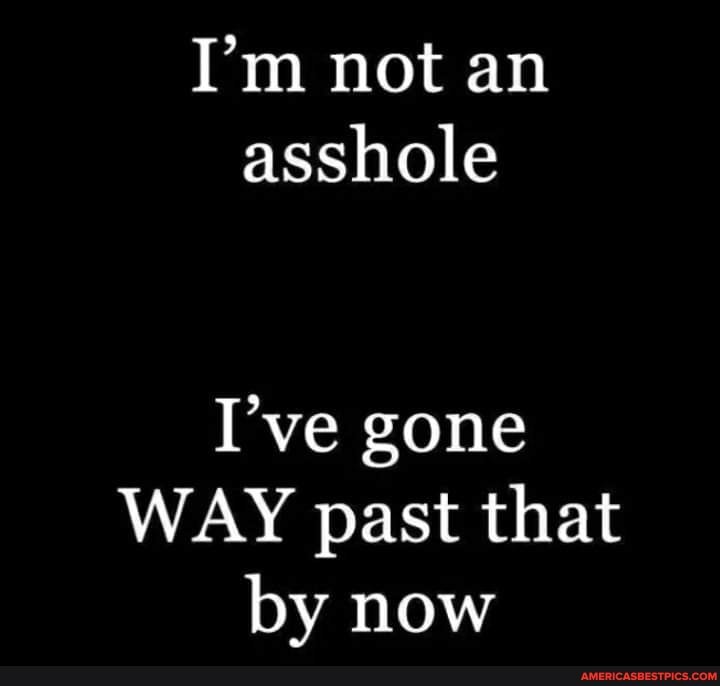 I'm not an asshole
I've gone
WAY past that by now