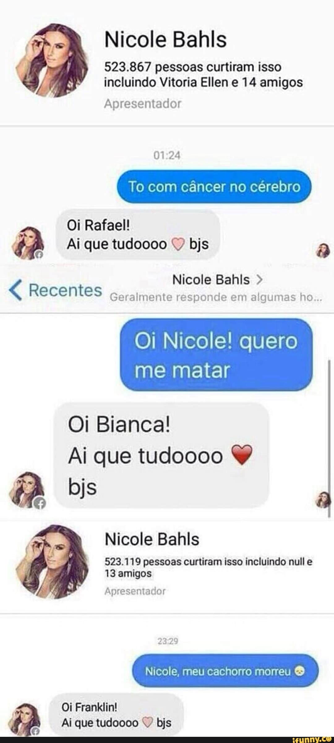 Nicole Bahls
523.867 pessoas curtiram isso
incluindo Vitoria Ellen e 14 amigos
Apresentador
01:24
To com cancer no cérebro
44 Ai que tudoooo Y bjs a
Nicole Bahls ecentes
Geralmente responde em algumas ho...
Oi Nicole! quero
me matar
Oi Bianca!
Ai que tudoooo Y
Nicole Bahls
523.119 pessoas curtiram isso incluindo null e
13 amigos
Apresentador