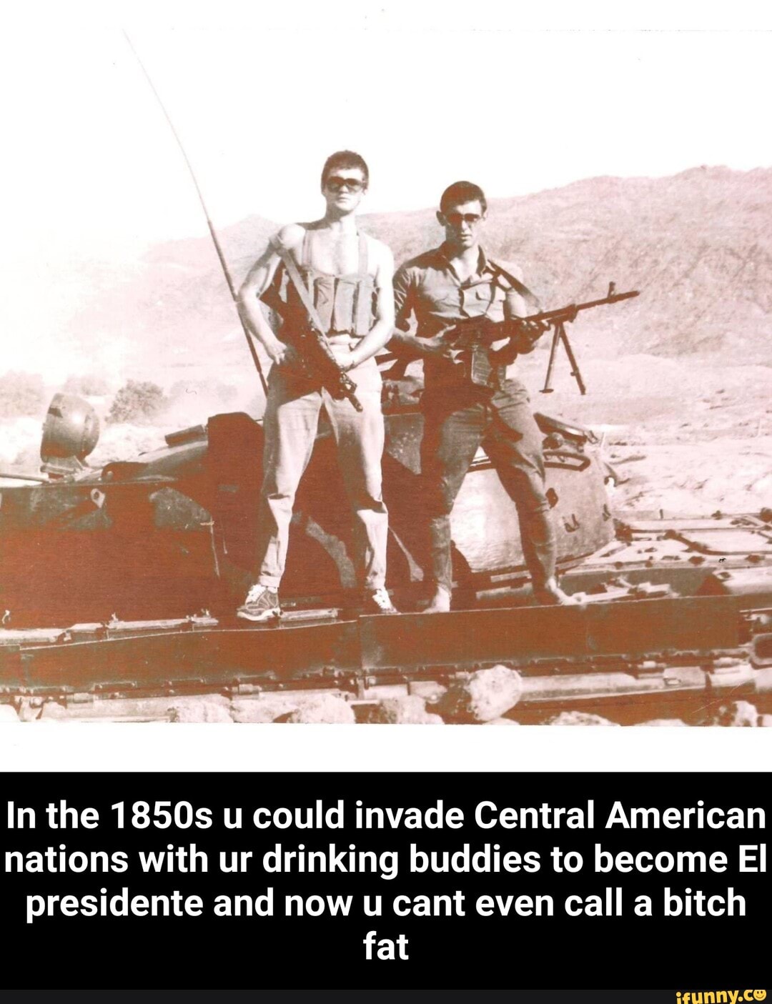 In the 1850s u could invade Central American nations with ur drinking buddies to become El presidente and now u cant even call a bitch fat - In the 1850s u could invade Central American nations with ur drinking buddies to become El presidente and now u cant even call a bitch fat