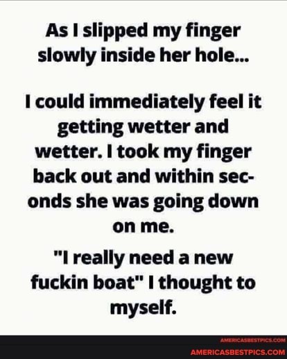 As slipped my finger slowly inside her hole...
could immediately feel it getting wetter and wetter. took my finger back out and within sec- onds she was going down on me.
really need anew fuckin boat" thought to myself.