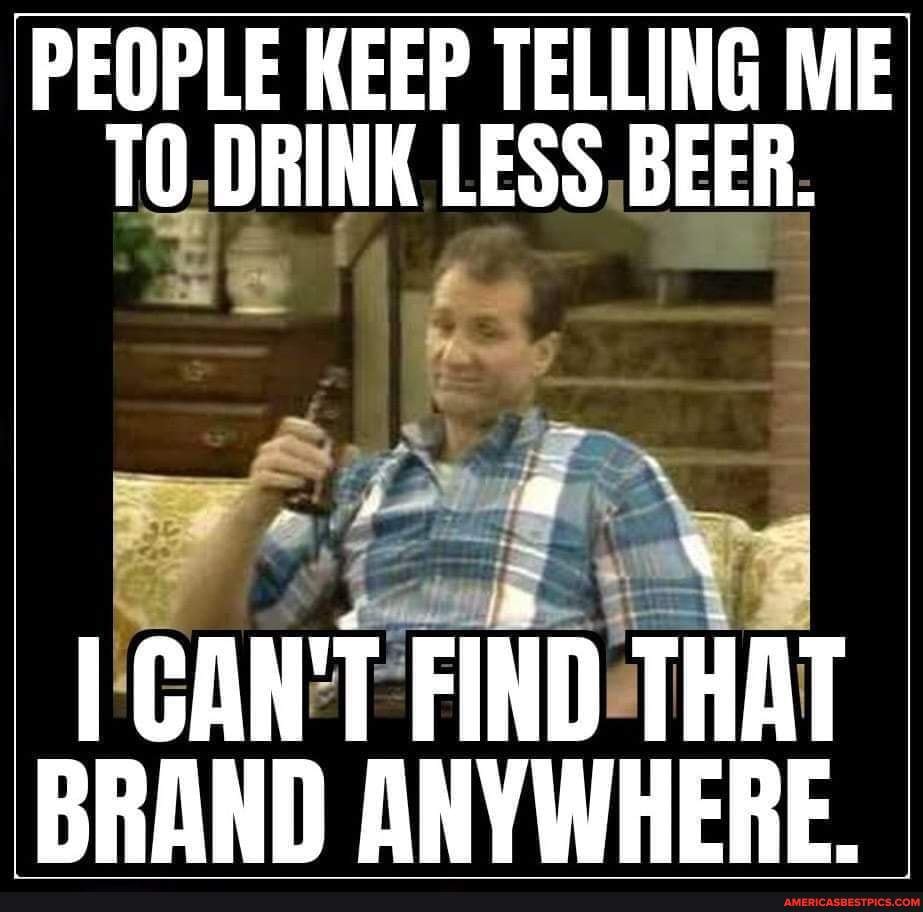 PEOPLE KEEP TELLING ME TO DRINK LESS BEER. I CAN'T FIND THAT BRAND ...