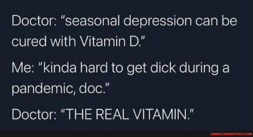 Doctor: "seasonal depression can be cured with Vitamin D."
Me: "kinda hard to get dick during a pandemic, doc."
Doctor: "THE REAL VITAMIN."