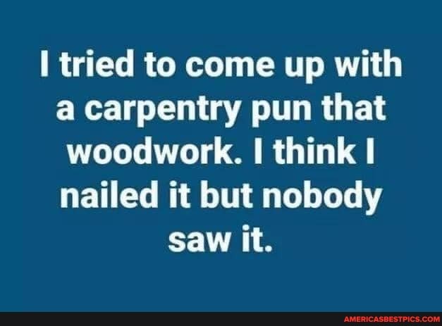 tried to come up with carpentry pun that woodwork. think I nailed it but nobody saw it.