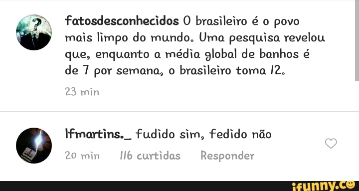 fatosdesconhecidos O brasileiro é o povo
mois limpo do mundo. Uma pesquisa revelou
que, enquanto a
média global de banhos é
de 7 por semana, o brasileiro toma 12.
23
martins. fudido sim, fedido não
20 min
Il6curtidas Responder