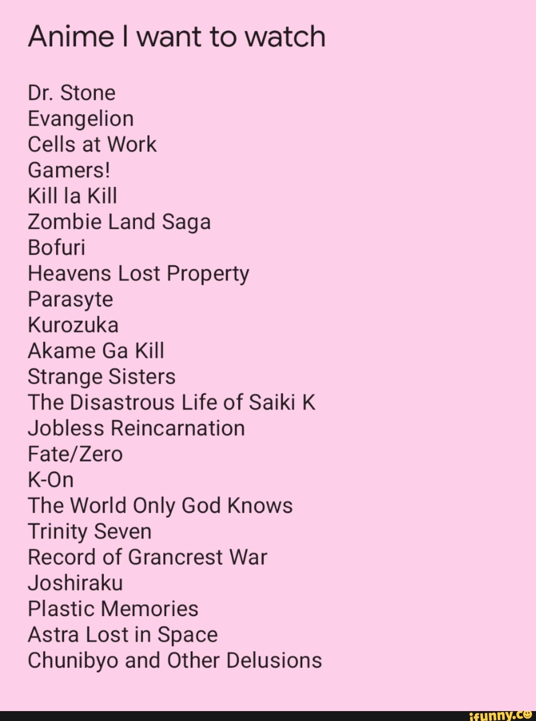 Anime I want to watch
Dr. Stone
Evangelion
Cells at Work
Gamers!
Kill la Kill
Zombie Land Saga
Boru
Heavens Lost Property
Parasyte
Kurozuka
Aka me Ga Kill
Strange Sisters
The Disastrous Life of Saiki K Jobless Reincarnation
K-On
The World Only God Knows
Trinity Seven
Record of Grancrest War
Joshiraku
Plastic Memories
Astra Lost in Space
Chunibyo and Other Delusions
