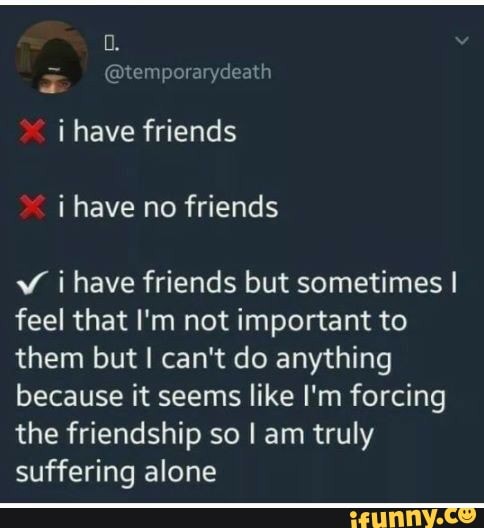 i have friends
v ihave friends but sometimes I
feel that I'm not important to
them but I can't do anything
because it seems like I'm forcing
the friendship so I am truly
suffering alone