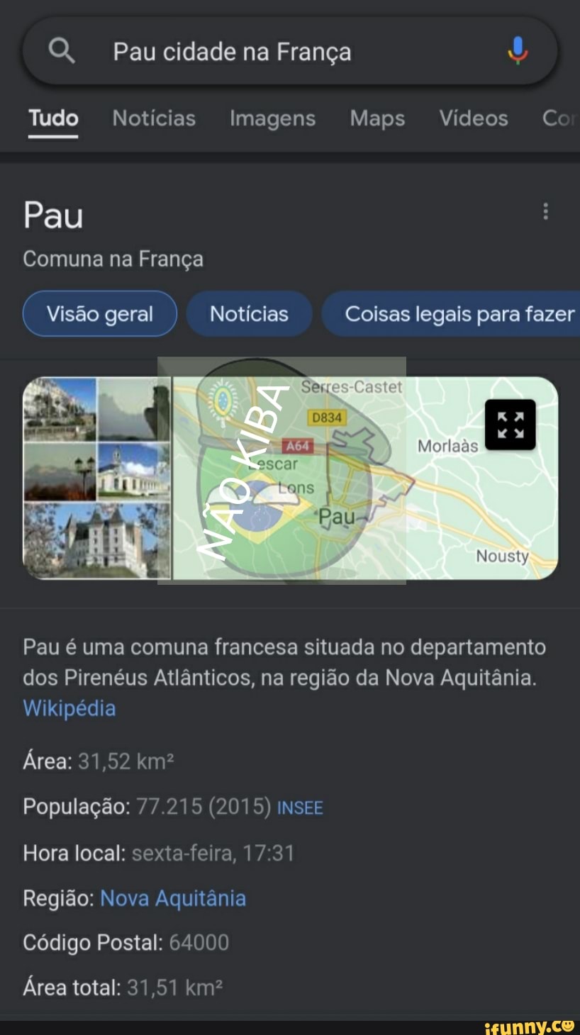 Paucidade na França
Tudo Notícias Imagens Maps Vídeos C
Pau
Comuna na França
Visão geral I Notícias Coisas legais para fazer
Pau é uma comuna francesa situada no departamento dos Pirenéus Atlânticos, na região da Nova Aquitânia.
Wikipédia
Área: 31,52 km?
População: 77.215 (2015) INSEE Hora local: sexta-feira, 17 31
Região: Nova Aquitânia
Código Postal: 64000
Área total: 31,51 km?