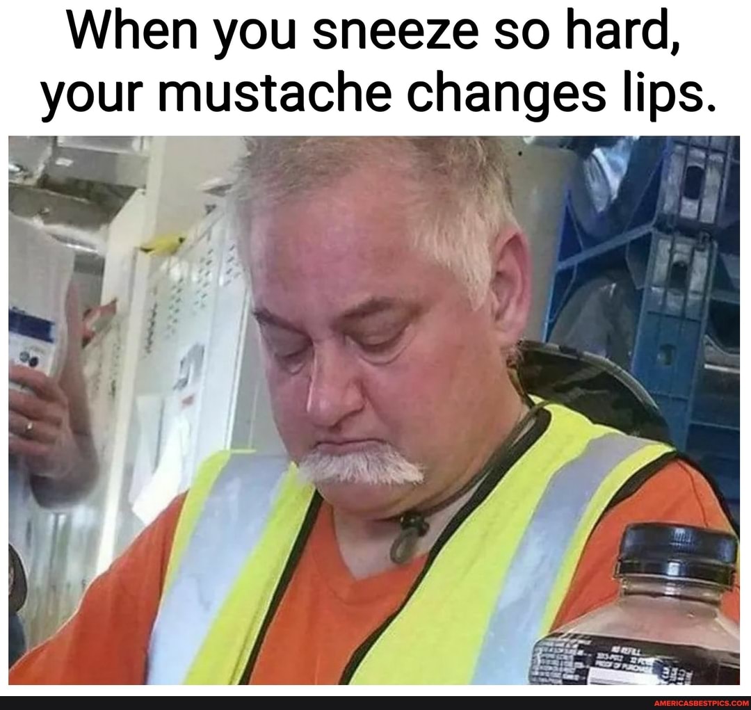 When you sneeze so hard, your mustache changes lips.