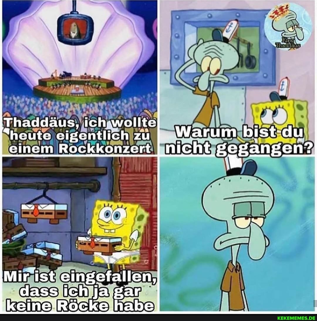 Thaddäus, ich wollte heute eigentlich zu Warum bist du
I einem Rockkonzert I nicht BgBangen?
IMir ist eingefallen, dass ich ja gar keineRöcke habe