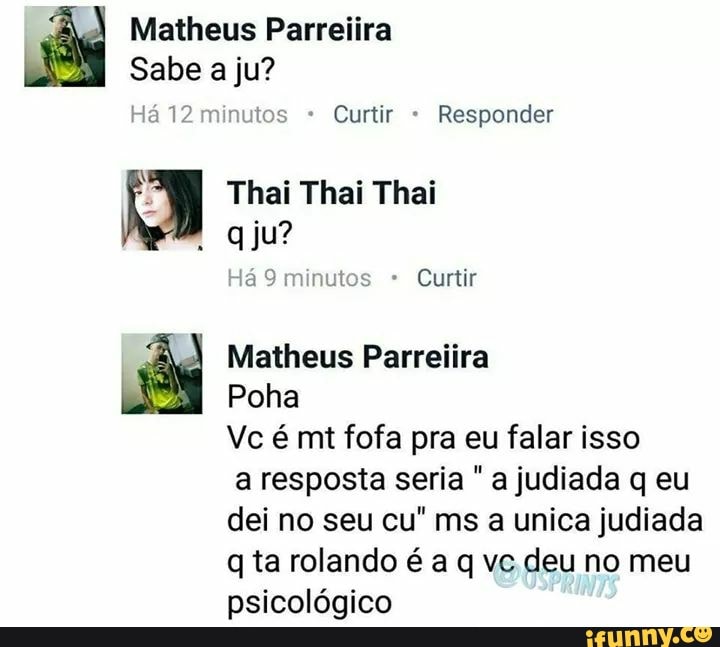 aay Matheus Parreiira
Sabe a ju?
Curtir Responder
A Thai Thai Thai
qju?
Há 9 minutos Curtir
ay Matheus Parreiira
Poha
Vc é mt fofa pra eu falar isso
a resposta seria a judiada q eu
dei no seu cu" ms a unica judiada
q ta rolando é a q vc deu no meu
psicológico