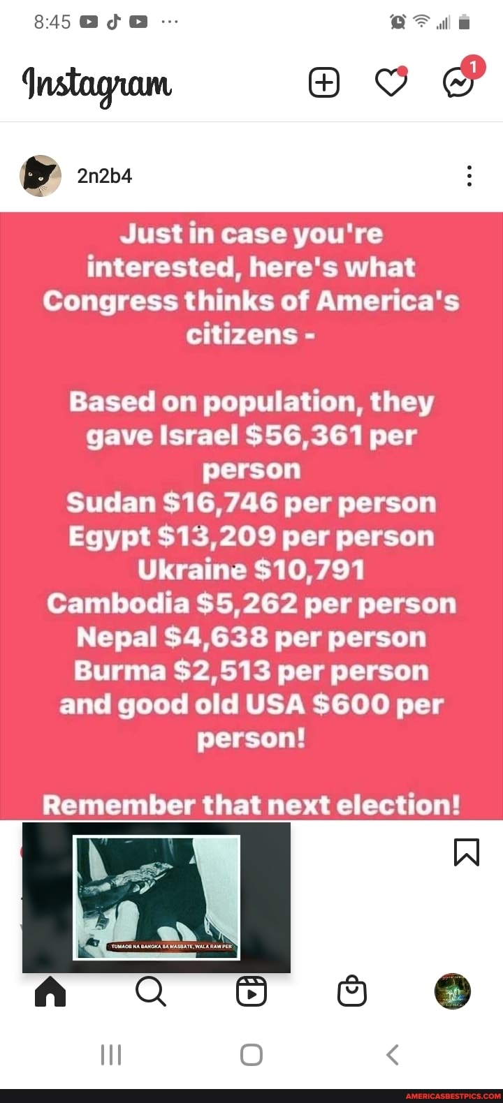845 GIG
2n2b4
Just in case you're interested, here's what
Congress thinks of America's citizens -
Based on population, they gave Israel $56,361 per person
Sudan $16,746 per person
Egypt $13,209 per person
Ukraine $10,791
Cambodia $5,262 per person
Nepal $4,638 per person
Burma $2,513 per person and good old USA $600 per person!
Remember that next election!