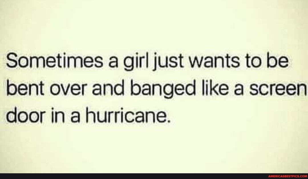 Sometimes a girl just wants to be bent over and banged like a screen door in a hurricane.