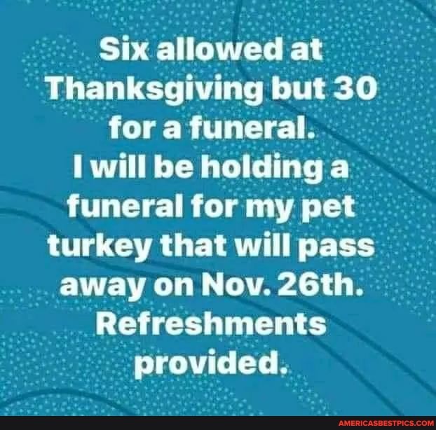 Six allowed at
Thanksgiving but 30 for a funeral.
will be holding a funeral for my pet turkey that will pass away on Nov. 26th.
Refreshments provided.