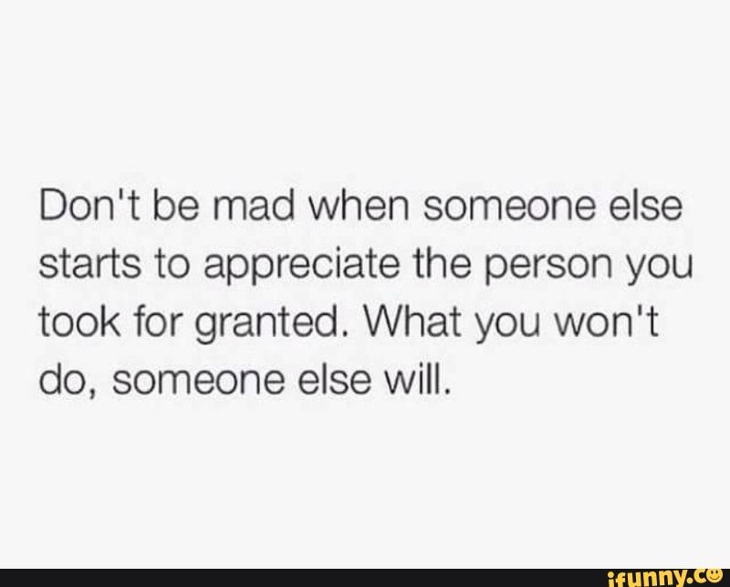 Don T Be Mad When Someone Else Starts To Appreciate The Person You Took For Granted What You Won T Do Someone Else Will