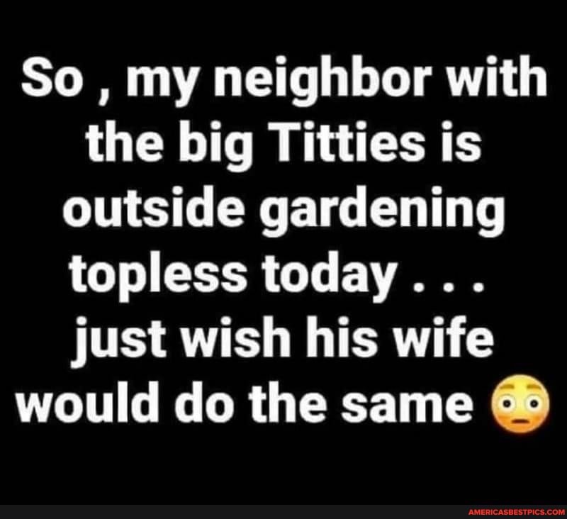 So , my neighbor with the big Titties is outside gardening topless today...
just wish his wife would do the same