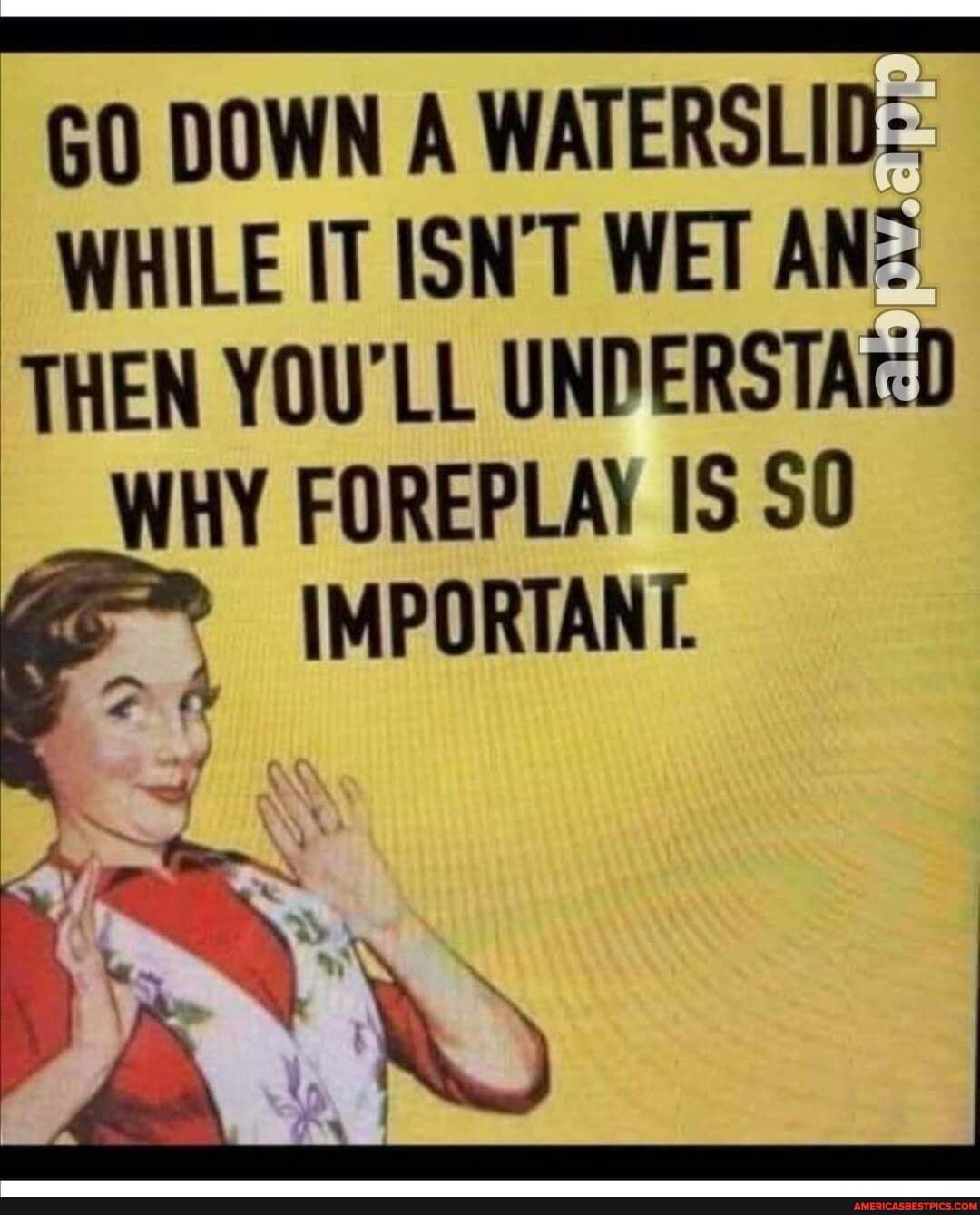 GO DOWN A WATERSLID:
WHILE IT ISN'T WET AN-:
THEN YOU'LL WHY FOREPLAY IS SO
IMPORTANT.