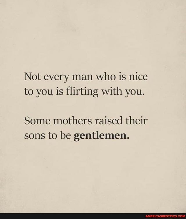 Not every man who is nice to you is flirting with you.
Some mothers raised their sons to be gentlemen.