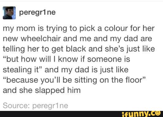 . peregr1ne
my mom is trying to pick a colour for her
new wheelchair and me and my dad are
telling her to get biack and she’s just like
"but how will I know if someone is
stealing it" and my dad is just like
“because you‘ll be sitting on the floor"
and she slapped him