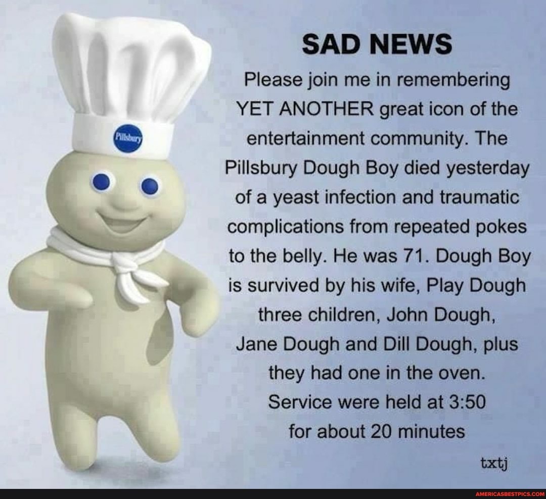 SAD NEWS Please join me in remembering
YET ANOTHER great icon of the entertainment community. The
Pillsbury Dough Boy died yesterday of a yeast infection and traumatic complications from repeated pokes to the belly. He was 71. Dough Boy is survived by his wife, Play Dough three children, John Dough,
Jane Dough and Dill Dough, plus they had one in the oven.
Service were held at for about 20 minutes
txtj