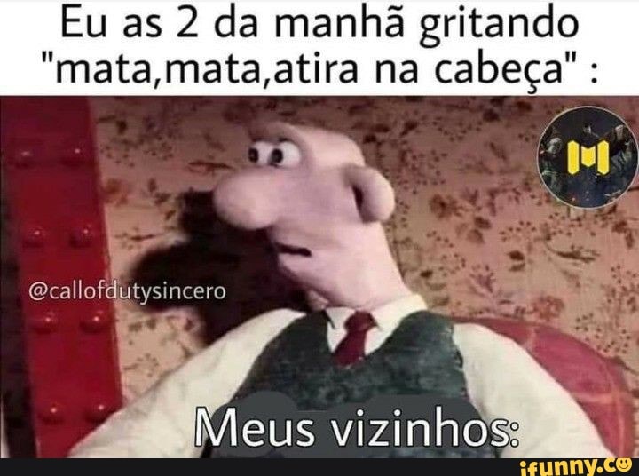 Eu as 2 da manhã gritando
"mata,mata,atira na cabeça" :
Ecallofdutysincero
Meus vizinhos: