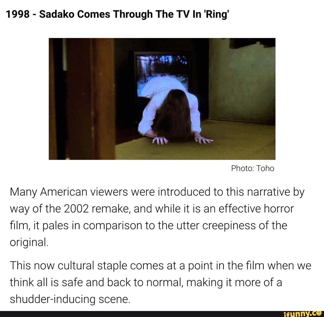 Sadako Comes Through The TV In 'Ring'
Many American viewers were introduced to this narrative by
way of the 2002 remake, and while it is an effective horror
film, it pales in comparison to the utter creepiness of the
original.
This now cultural staple comes at a point in the film when we
think all is safe and back to normal, making it more of a
shudder-inducing scene.