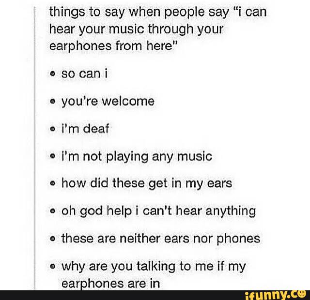 things to say when people say "i can
hear your music through your
earphones from here"
o so can i
I
you’re welcome
I'm deaf
.
I'm not playing any music
'
how did these get in my ears
.
oh god helpi can't hear anything
-
these are neither ears nor phones
»
why are you talking to me If my
earphones are in