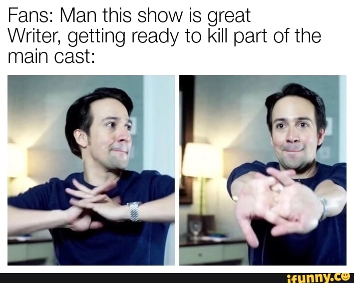Fans: Man this show is great
Writer, getting ready to kill part of the
main cast: