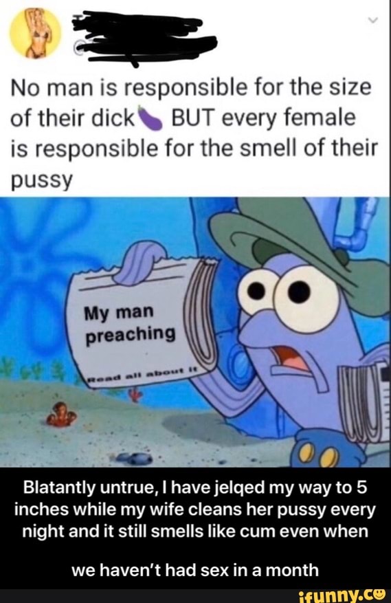 No man is responsible for the size
of their dick ty BUT every female
is responsible for the smell of their
pussy
Blatantly untrue, I have jelged my way to 5
inches while my wife cleans her pussy every
night and it still smells like cum even when
we haven't had sex in a month - we haven’t had sex in a month