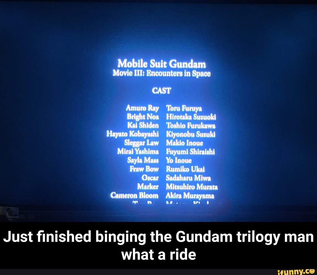 Mobile Suit Gundam
Movie HT: Encounters in Space
CAST
Amuro Ray
Bright Noa
Kai Shiden
Hayato Kobayashi
Sleggar Law
Mirai Yashima
Sayla Mass
Fraw Bow
Oscar
Marker
Cameron Bloom
Toru Furuya
Hirotaka Suzuoki
Toshio Furukawa
Kiyonobu Suzuki
Makio Inoue
Fuyumi Shiraishi
Yo Inoue
Rumiko Ukai
Sadaharu Miwa
Mitsubico Murata
Akica Murayama
ar
Just finished binging the Gundam trilogy man what a ride - Just finished binging the Gundam trilogy man what a ride