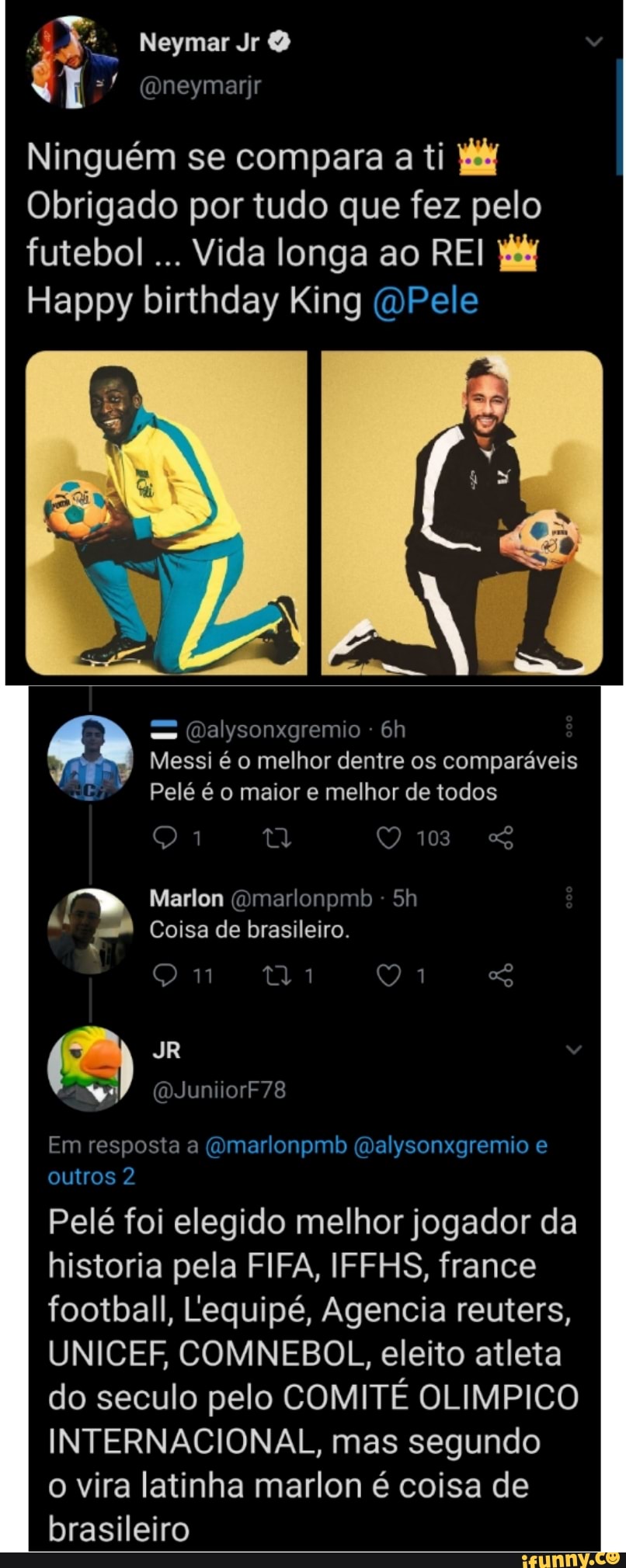 J: Neymar
neymarir
Ninguém se compara a ti
Obrigado por tudo que fez pelo futebol... Vida longa ao REI Happy birthday King Pele
Qalysonxgremio -
Messi é o melhor dentre os comparáveis dE Pelé é o maior e melhor de todos
103
Qi O
Marlon Omarlonpmb -
Coisa de brasileiro.
(QJuniiorF78
Em resposta a (Omarlonpmb (Galysonxgremio e outros 2
Pelé foi elegido melhor jogador da historia pela FIFA, IFFHS, france football, Lequipé, Agencia reuters,
UNICEF COMNEBOL, eleito atleta do seculo pelo COMITÉ OLIMPICO INTERNACIONAL, mas segundo
o vira latinha marlon é coisa de brasileiro