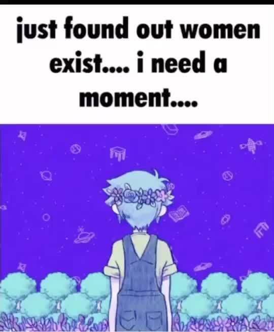 Just found out women exist.... ineed a moment.... - )