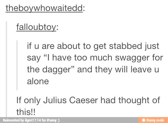 theboywhowaitedd:
falloubtoy:
if u are about to get stabbed just
say "I have too much swagger for
the dagger" and they will leave u
alone
If only Julius Caeser had thought of
this!!
