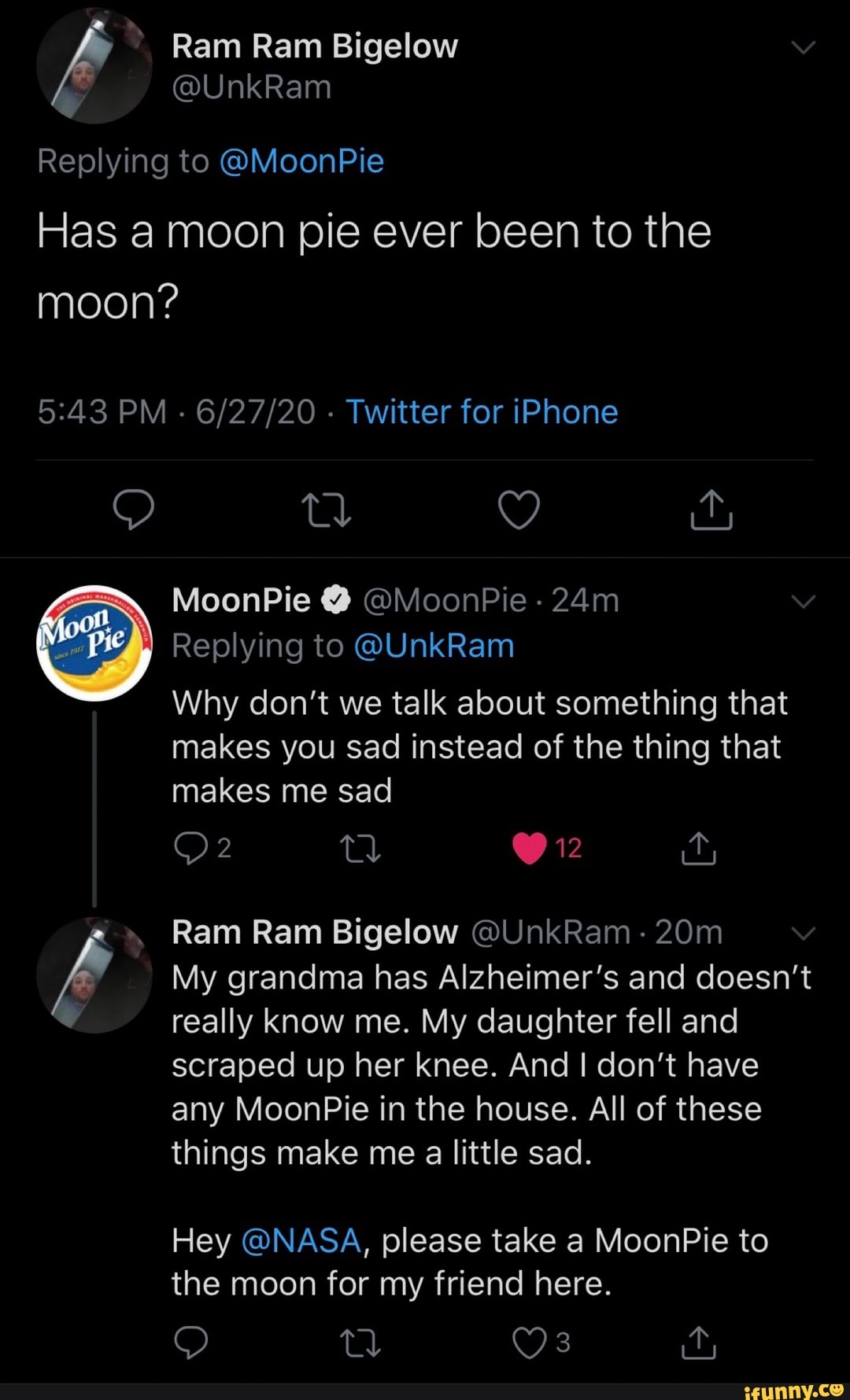 Replying to @MoonPie
Has a moon pie ever been to the
Why don't we talk about something that
makes sad instead of the thing that
Ram Ram Bigelow QUnkRam
My grandma has Alzheimer's and doesn't
really know me. My daughter fell and
scraped up her knee. And I don't have
any MoonPie in the house. All of these