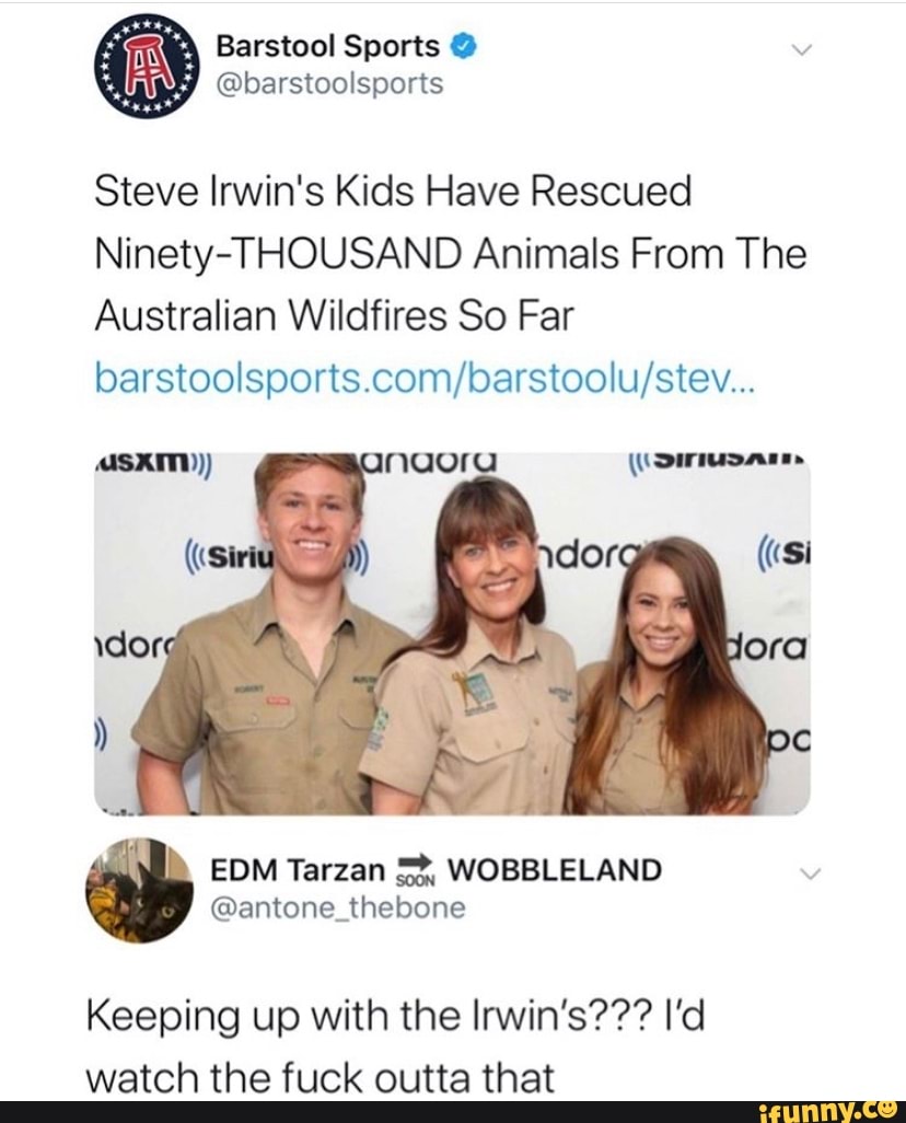 Steve Irwin's Kids Have Rescued
Ninety-THOUSAND Animals From The
Australian Wildfires So Far
barstoolsports.com/barstoolu/stev...
EDM Tarzan 5%, WOBBLELAND
@antone_thebone
Keeping up with the Irwin's??? I'd
watch the fuck outta that