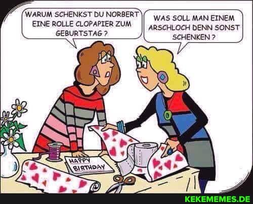 WARUM SCHENKST DU NORBERT
WAS SOLL MAN EINEM EINE ROLLE CLOPAPIER ZUM
ARSCHLOCH DENN SONST
GEBURTSTAG? SCHENKEN ?