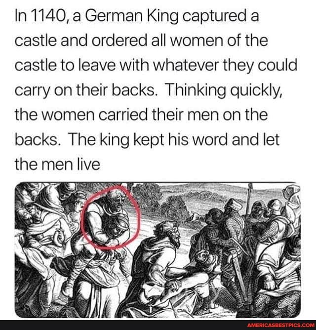 In 1140, a German King captured a castle and ordered all women of the castle to leave with whatever they could carry on their backs. Thinking quickly, the women carried their men on the backs. The king kept his word and let the men live