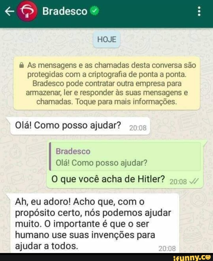 Bradesco
HOJE
As mensagens e as chamadas desta conversa são protegidas com a criptografia de ponta a ponta.
Bradesco pode contratar outra empresa para armazenar, ler e responder as suas mensagens e chamadas. Toque para mais informações.
Olá! Como posso ajudar?
Bradesco
Olá! Como posso ajudar?
Ah, eu adoro! Acho que, com o propósito certo, nós podemos ajudar muito. O importante é que o ser humano use suas invenções para ajudar a todos.