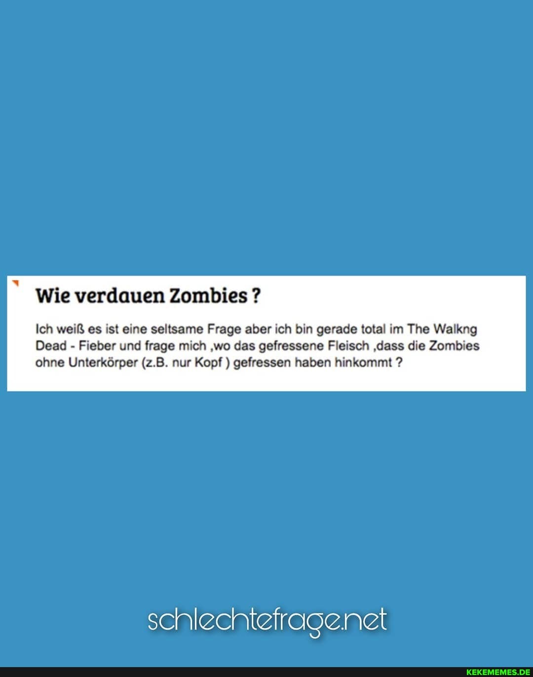 Wie verdauen Zombies ?
Ich weiß es ist eine seltsame Frage aber ich bin gerade total im The Walkng
Dead - Fieber und frage mich 'wo das gefressene Fleisch 'dass die Zombies ohne Unterkörper (z.B. nur Kopf ) gefressen haben hinkommt ?
schlechtefragenet