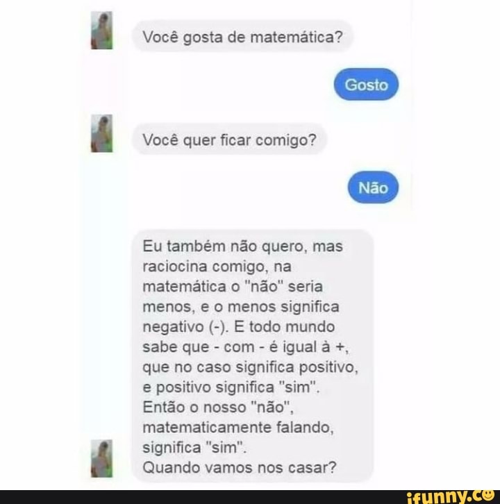Você gosta de matemática?
Gosto
Você quer ficar comigo?
Eu também não quero, mas raciocina comigo, na matemática o "não" seria menos, e o menos significa negativo E todo mundo sabe que - com - é igual à que no caso significa positivo, e positivo significa "sim".
Então o nosso "não", matematicamente falando, significa "sim".
Quando vamos nos casar?