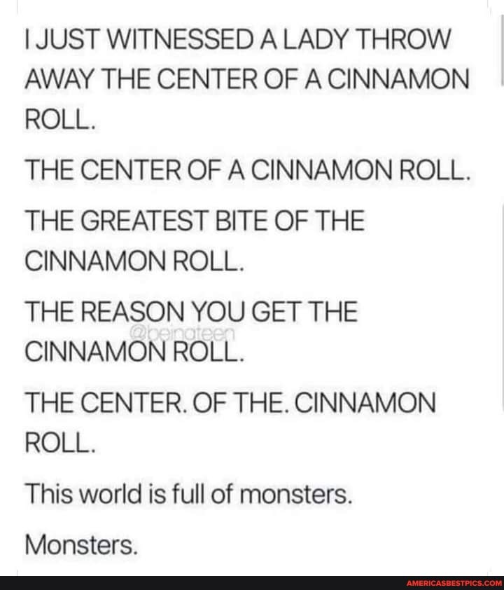 I JUST WITNESSED A LADY THROW AWAY THE CENTER OF A CINNAMON ROLL.
THE CENTER OF A CINNAMON ROLL.
THE GREATEST BITE OF THE CINNAMON ROLL.
THE REASON YOU GET THE CINNAMON ROLL.
THE CENTER. OF THE. CINNAMON ROLL.
This world is full of monsters.
Monsters.