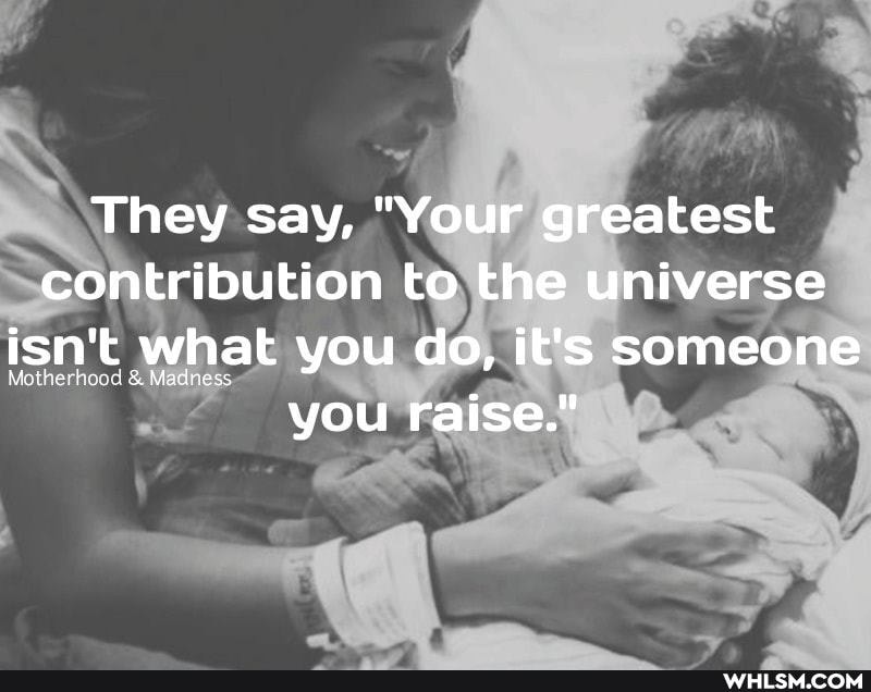 They say, "Your greatest contribution to the universe isn't 't what you do, it's someone you raise."