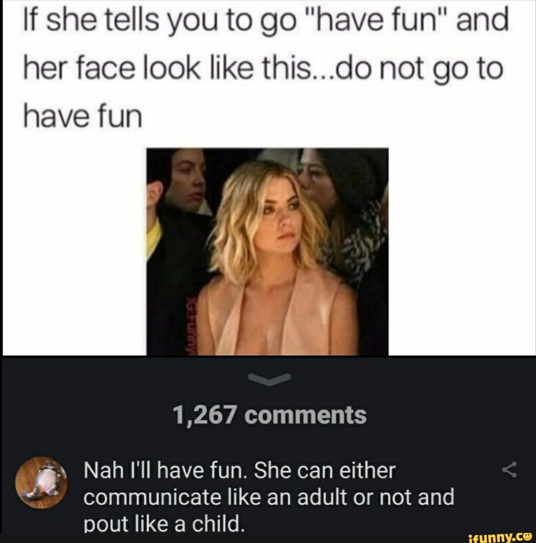lf she tells you to go "have fun" and her face look like this...do not go to have fun
1,267 comments
Nah I'll have fun. She can either communicate like an adult or not and pout like a child.