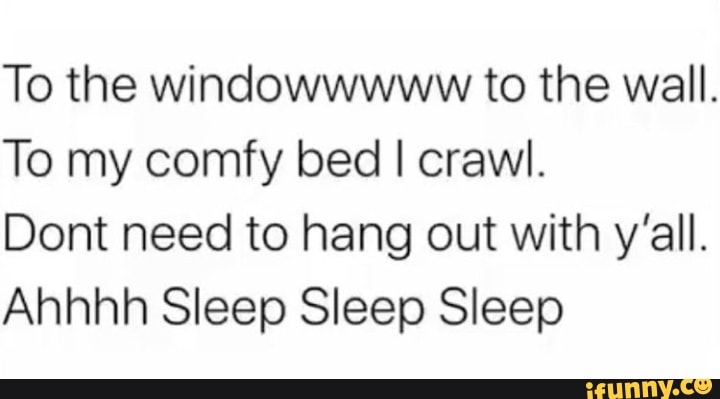 To the windowwwww to the wall.
To my comfy bed I crawl.
Dont need to hang out with y'all.
Ahhhh Sleep Sleep Sleep