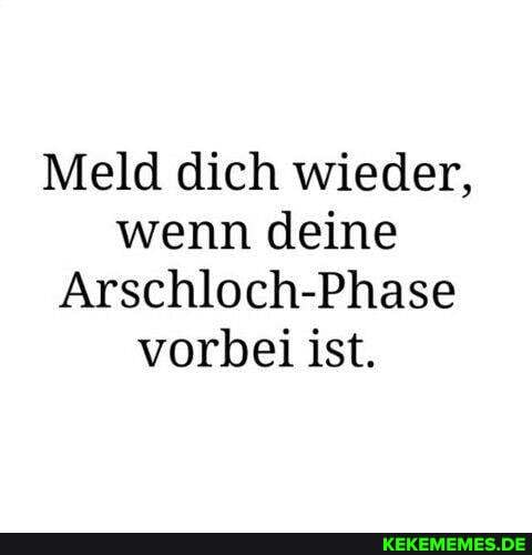 Meld dich wieder, wenn deine
Arschloch-Phase vorbei ist.