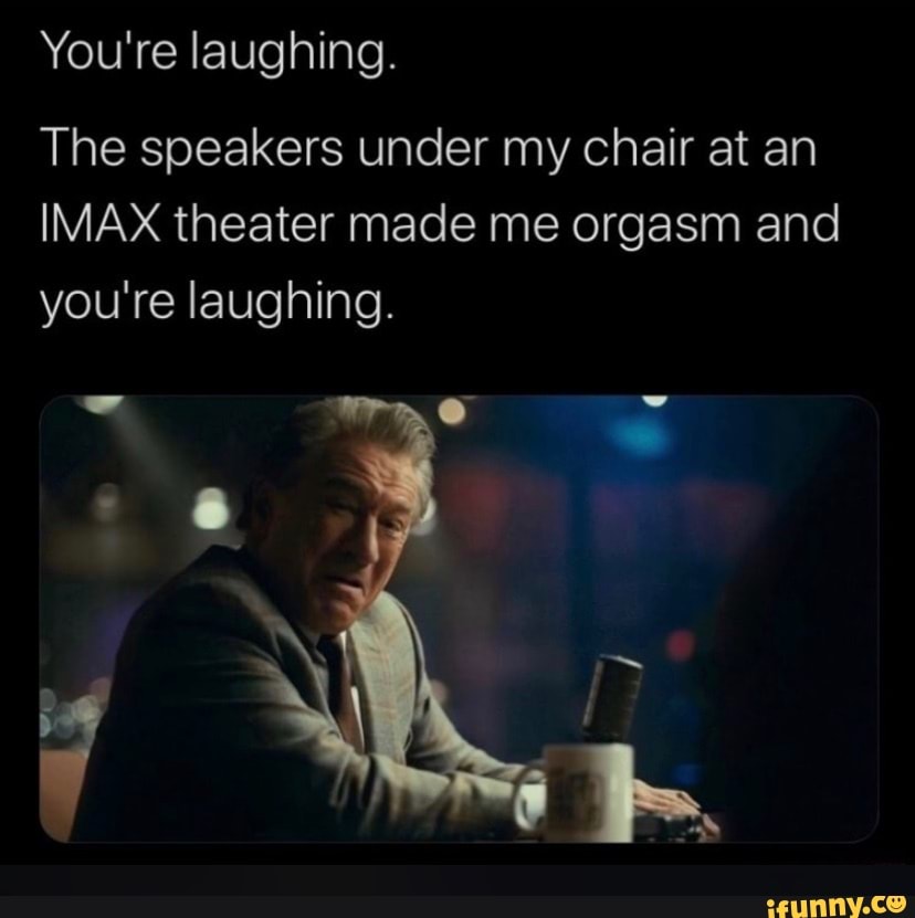 You're laughing.
The speakers under my chair at an
IMAX theater made me orgasm and you're laughing.