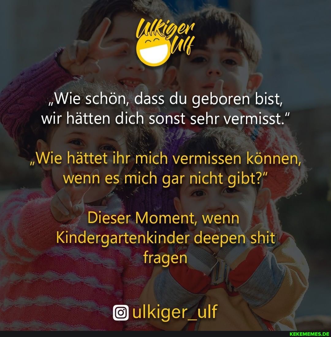 "Wie schön, dass du geboren bist, wir hätten dich sonst sehr vermisst."
"Wie hättet ihr mich vermissen können, wenn es mich gar nicht gibt?"
Dieser Moment, wenn
Kindergartenkinder deepen shit fragen
ulkiger_ulf