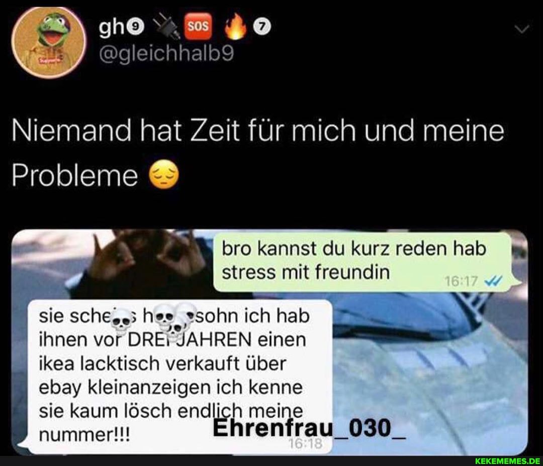 Niemand hat Zeit für mich und meine
Probleme
bro kannst du kurz reden hab stress mit freundin
sie sche.s; hes, "sohn ich hab ihnen vor DRE\ JAHREN einen ikea lacktisch verkauft über
ebay kleinanzeigen ich kenne
sie kaum lösch endlich meine nummer!!! hrenfrau_030_