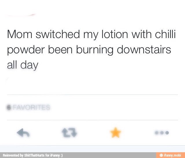 Mom switched my lotion with chilli
powder been burning downstairs
all day