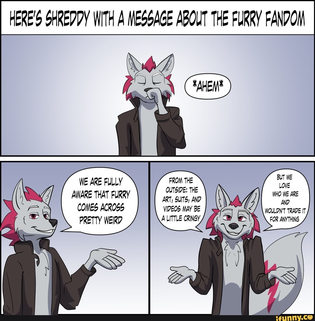 HERE'S SHREDDY WITH A MESGAGE ABOUT THE FURRY FANDOM
WE ARE FULLY AWARE THAT FURRY PRETTY COMES ACROSS VIDEOS MAY BE ALITTLE CRINGY,
