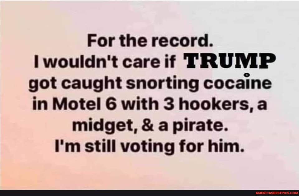 For the record.
wouldn't care if TRUMP got caught snorting cocaine in Motel 6 with 3 hookers, a midget, & a pirate.
I'm still voting for him.